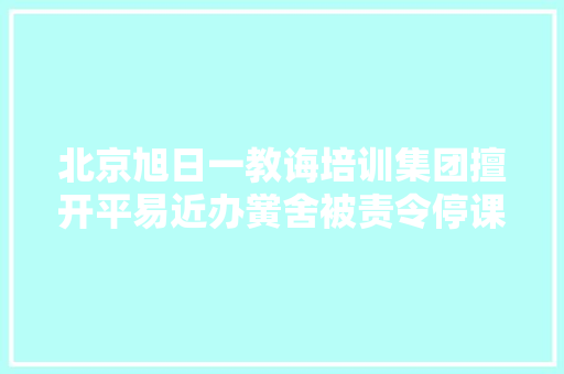 北京旭日一教诲培训集团擅开平易近办黉舍被责令停课并退费