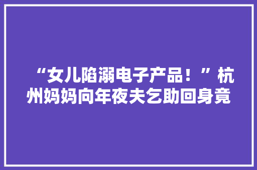 “女儿陷溺电子产品！”杭州妈妈向年夜夫乞助回身竟让小儿子……