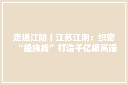 走进江阴丨江苏江阴：织密“经纬线”打造千亿级高端纺织服装家当集群