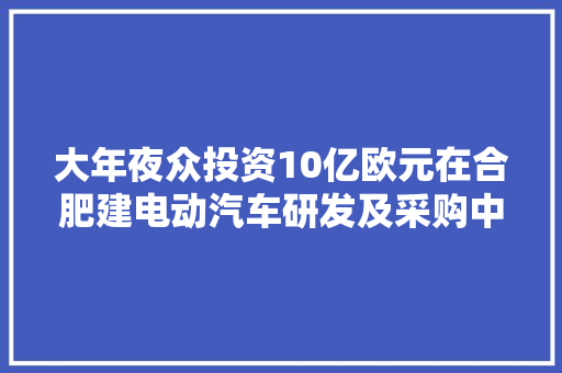 大年夜众投资10亿欧元在合肥建电动汽车研发及采购中央加快产品上市