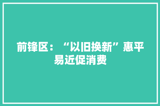 前锋区：“以旧换新”惠平易近促消费