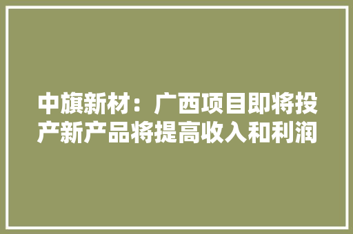 中旗新材：广西项目即将投产新产品将提高收入和利润、扩大市场份额