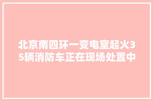北京南四环一变电室起火35辆消防车正在现场处置中