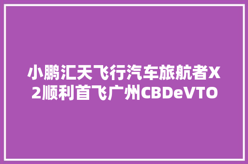 小鹏汇天飞行汽车旅航者X2顺利首飞广州CBDeVTOL概念乘势起飞