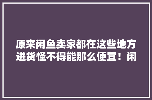 原来闲鱼卖家都在这些地方进货怪不得能那么便宜！闲鱼兼职干货