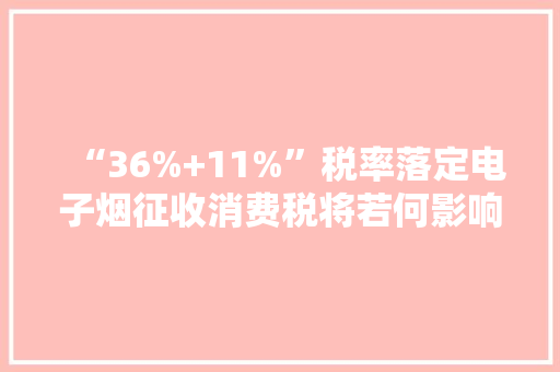 “36%+11%”税率落定电子烟征收消费税将若何影响家当？