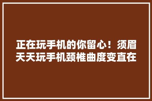 正在玩手机的你留心！须眉天天玩手机颈椎曲度变直在家溘然晕倒