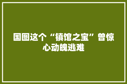 国图这个“镇馆之宝”曾惊心动魄逃难