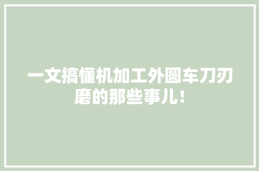 一文搞懂机加工外圆车刀刃磨的那些事儿！