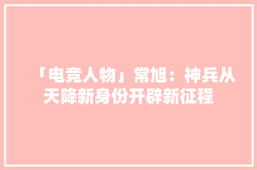 「电竞人物」常旭：神兵从天降新身份开辟新征程