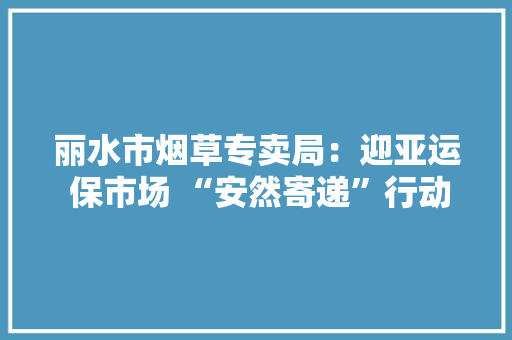 丽水市烟草专卖局：迎亚运 保市场 “安然寄递”行动进行时