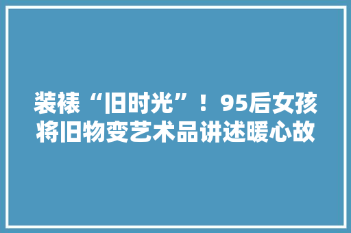 装裱“旧时光”！95后女孩将旧物变艺术品讲述暖心故事……