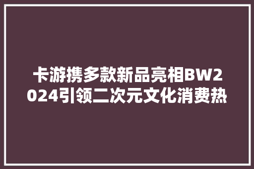 卡游携多款新品亮相BW2024引领二次元文化消费热潮