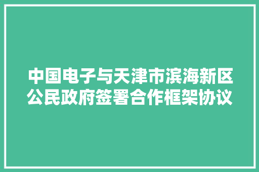 中国电子与天津市滨海新区公民政府签署合作框架协议