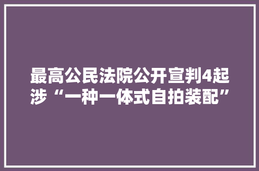 最高公民法院公开宣判4起涉“一种一体式自拍装配”实用新型专利系列侵权案件
