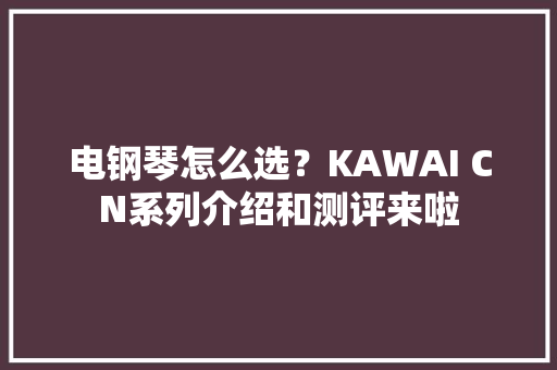 电钢琴怎么选？KAWAI CN系列介绍和测评来啦