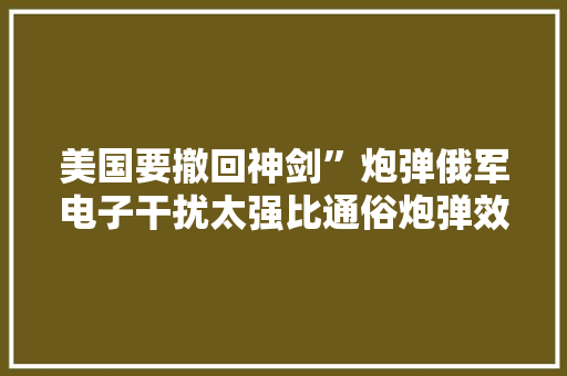 美国要撤回神剑”炮弹俄军电子干扰太强比通俗炮弹效果差