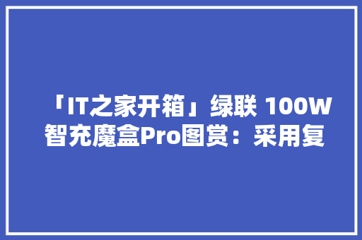 「IT之家开箱」绿联 100W 智充魔盒Pro图赏：采用复古收音机造型