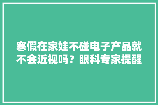 寒假在家娃不碰电子产品就不会近视吗？眼科专家提醒→