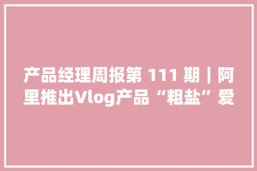 产品经理周报第 111 期｜阿里推出Vlog产品“粗盐”爱奇艺推出“PAO”