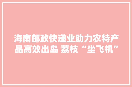 海南邮政快递业助力农特产品高效出岛 荔枝“坐飞机”72小时内送达客户