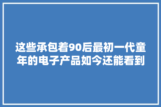 这些承包着90后最初一代童年的电子产品如今还能看到吗？