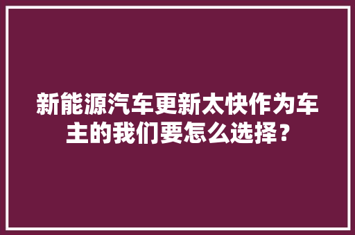 新能源汽车更新太快作为车主的我们要怎么选择？