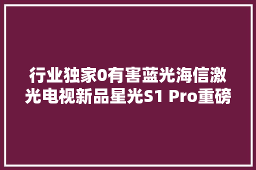 行业独家0有害蓝光海信激光电视新品星光S1 Pro重磅宣告
