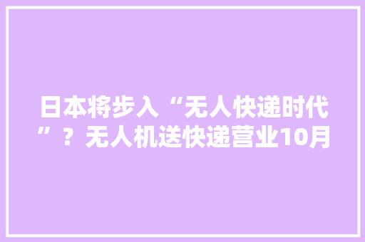 日本将步入“无人快递时代”？无人机送快递营业10月启动