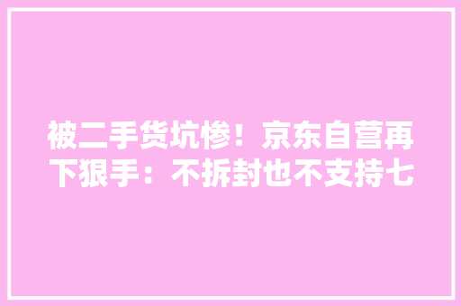 被二手货坑惨！京东自营再下狠手：不拆封也不支持七天无情由退货