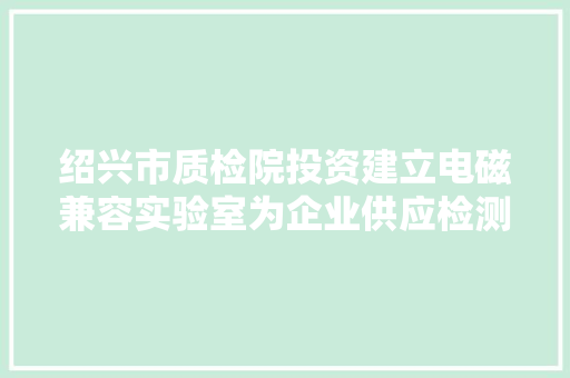 绍兴市质检院投资建立电磁兼容实验室为企业供应检测便利