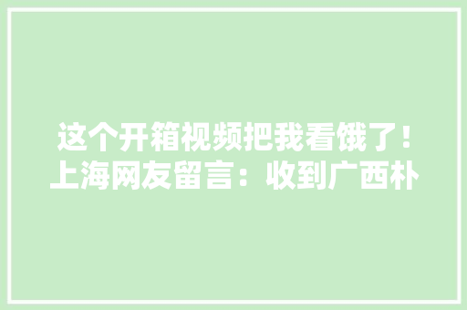 这个开箱视频把我看饿了！上海网友留言：收到广西朴实的爱