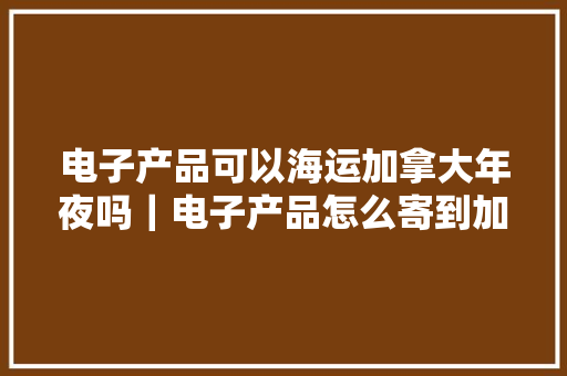 电子产品可以海运加拿大年夜吗｜电子产品怎么寄到加拿大年夜