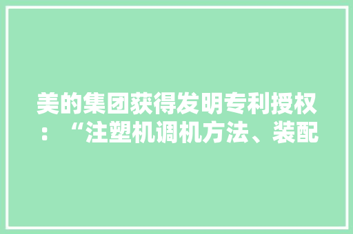 美的集团获得发明专利授权：“注塑机调机方法、装配、注塑机、电子设备及存储介质”