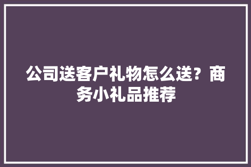 公司送客户礼物怎么送？商务小礼品推荐