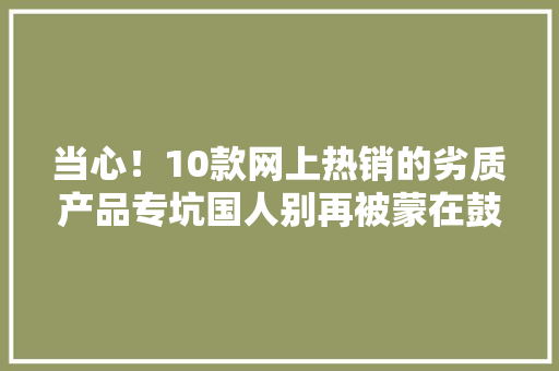 当心！10款网上热销的劣质产品专坑国人别再被蒙在鼓里了！