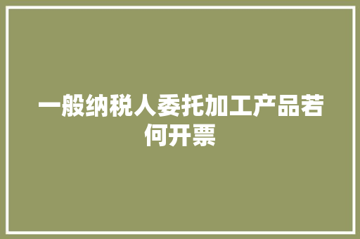 一般纳税人委托加工产品若何开票