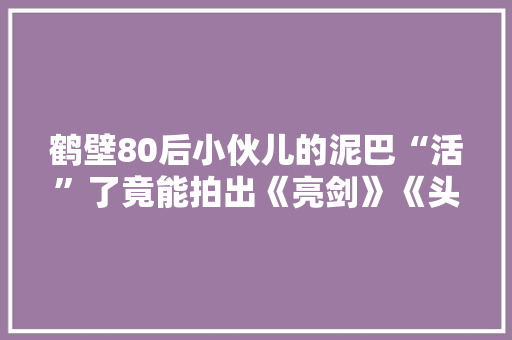 鹤壁80后小伙儿的泥巴“活”了竟能拍出《亮剑》《头文字D》