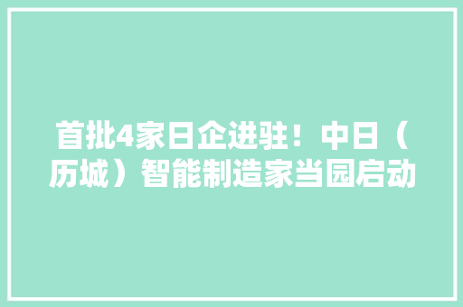 首批4家日企进驻！中日（历城）智能制造家当园启动