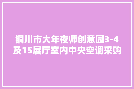 铜川市大年夜师创意园3-4及15展厅室内中央空调采购安装及附属装修项目公开招标通知书记