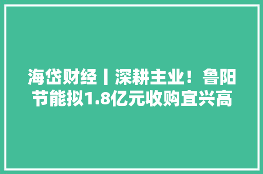 海岱财经丨深耕主业！鲁阳节能拟1.8亿元收购宜兴高奇