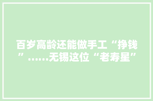百岁高龄还能做手工“挣钱”……无锡这位“老寿星”获赠10万元“龟龄补贴”