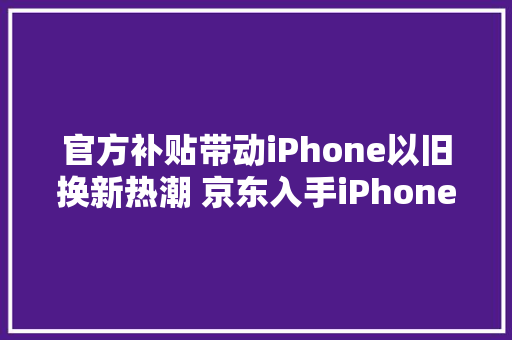 官方补贴带动iPhone以旧换新热潮 京东入手iPhone 15更省钱