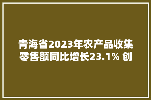 青海省2023年农产品收集零售额同比增长23.1% 创2019年以来新高