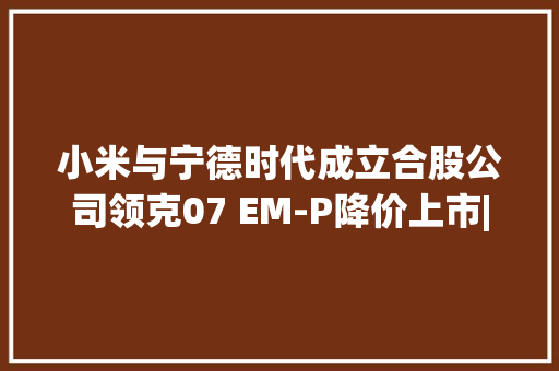 小米与宁德时代成立合股公司领克07 EM-P降价上市|第一财经汽车日评