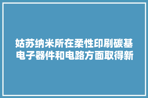 姑苏纳米所在柔性印刷碳基电子器件和电路方面取得新进展