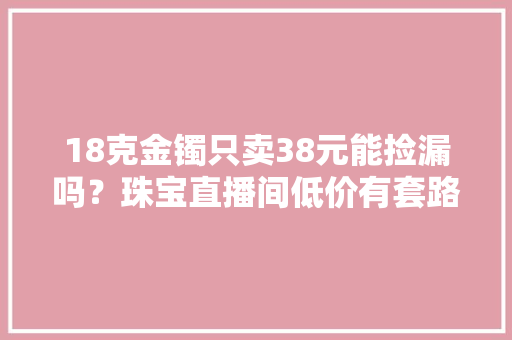 18克金镯只卖38元能捡漏吗？珠宝直播间低价有套路