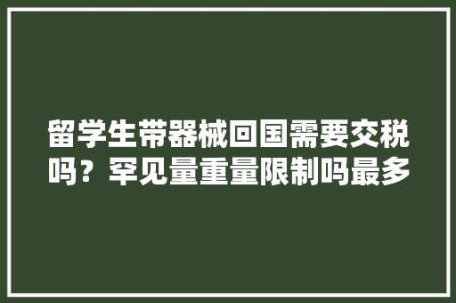 留学生带器械回国需要交税吗？罕见量重量限制吗最多带若干钱
