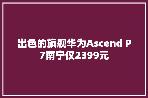 出色的旗舰华为Ascend P7南宁仅2399元