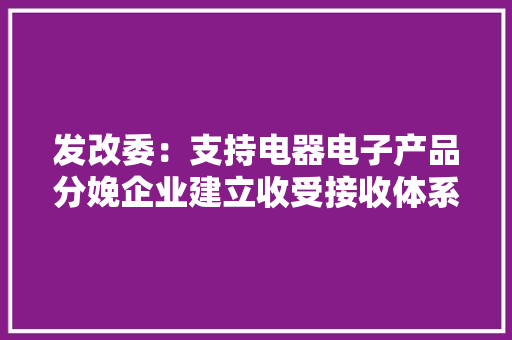 发改委：支持电器电子产品分娩企业建立收受接收体系